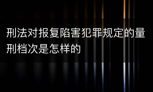 刑法对报复陷害犯罪规定的量刑档次是怎样的