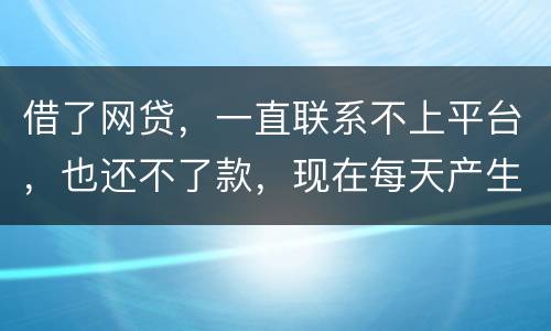 借了网贷，一直联系不上平台，也还不了款，现在每天产生逾期费用，我该怎么办