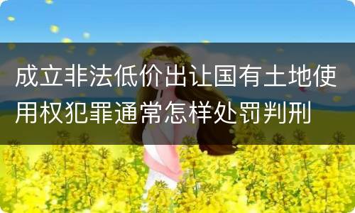 成立非法低价出让国有土地使用权犯罪通常怎样处罚判刑