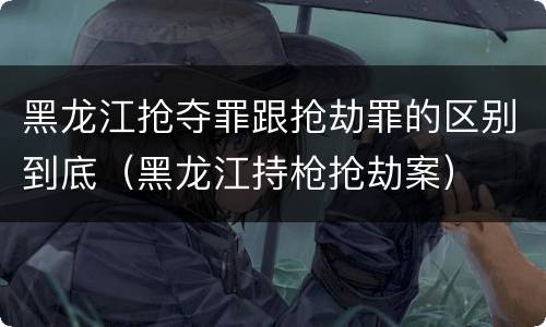 黑龙江抢夺罪跟抢劫罪的区别到底（黑龙江持枪抢劫案）