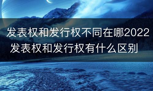 发表权和发行权不同在哪2022 发表权和发行权有什么区别