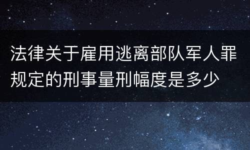 法律关于雇用逃离部队军人罪规定的刑事量刑幅度是多少