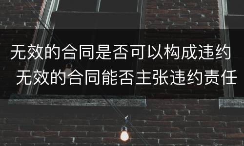 无效的合同是否可以构成违约 无效的合同能否主张违约责任