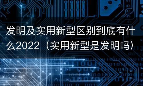 发明及实用新型区别到底有什么2022（实用新型是发明吗）