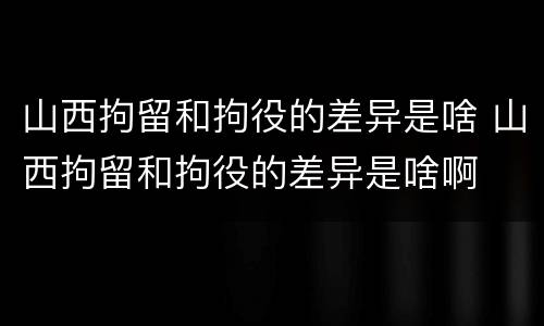 山西拘留和拘役的差异是啥 山西拘留和拘役的差异是啥啊