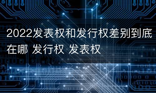 2022发表权和发行权差别到底在哪 发行权 发表权