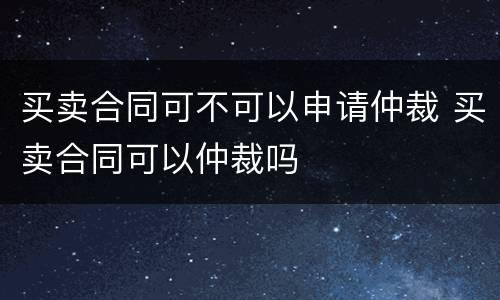买卖合同可不可以申请仲裁 买卖合同可以仲裁吗