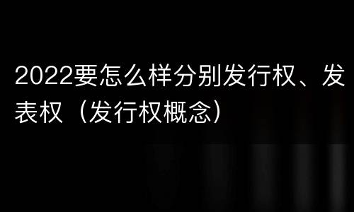 2022要怎么样分别发行权、发表权（发行权概念）