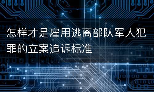 怎样才是雇用逃离部队军人犯罪的立案追诉标准