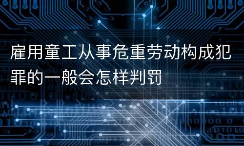 雇用童工从事危重劳动构成犯罪的一般会怎样判罚