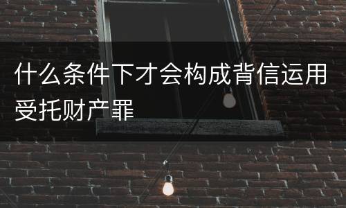 什么条件下才会构成背信运用受托财产罪