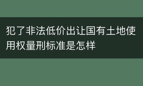 犯了非法低价出让国有土地使用权量刑标准是怎样