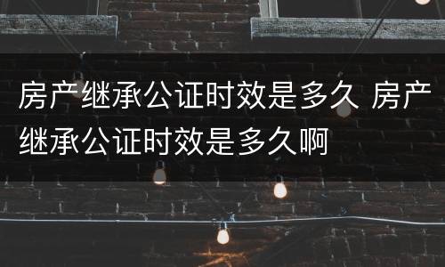 房产继承公证时效是多久 房产继承公证时效是多久啊