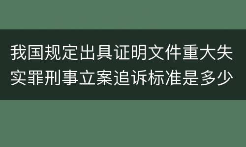 我国规定出具证明文件重大失实罪刑事立案追诉标准是多少