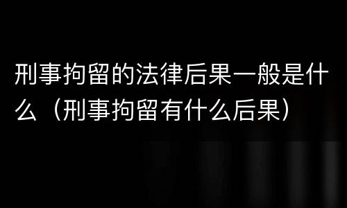 刑事拘留的法律后果一般是什么（刑事拘留有什么后果）