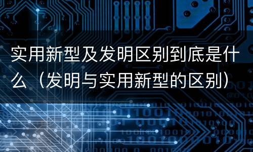 实用新型及发明区别到底是什么（发明与实用新型的区别）