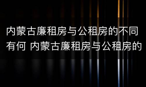 内蒙古廉租房与公租房的不同有何 内蒙古廉租房与公租房的不同有何影响