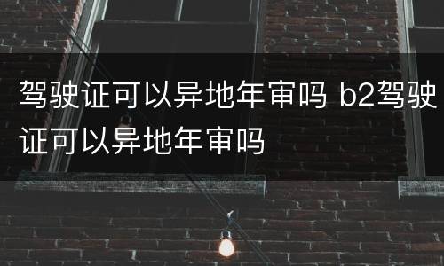 驾驶证可以异地年审吗 b2驾驶证可以异地年审吗