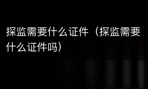 探监需要什么证件（探监需要什么证件吗）