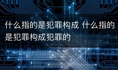 什么指的是犯罪构成 什么指的是犯罪构成犯罪的