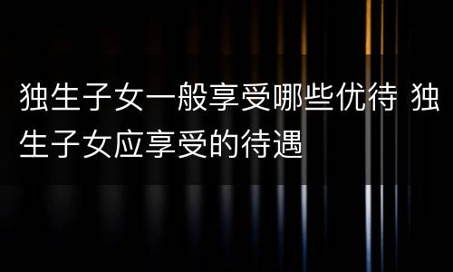 独生子女一般享受哪些优待 独生子女应享受的待遇