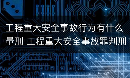 工程重大安全事故行为有什么量刑 工程重大安全事故罪判刑