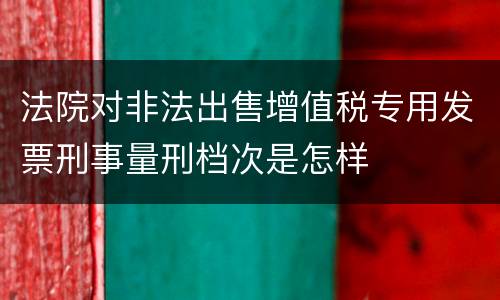 法院对非法出售增值税专用发票刑事量刑档次是怎样