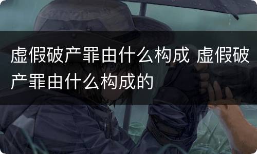 虚假破产罪由什么构成 虚假破产罪由什么构成的