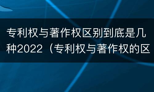 专利权与著作权区别到底是几种2022（专利权与著作权的区别）