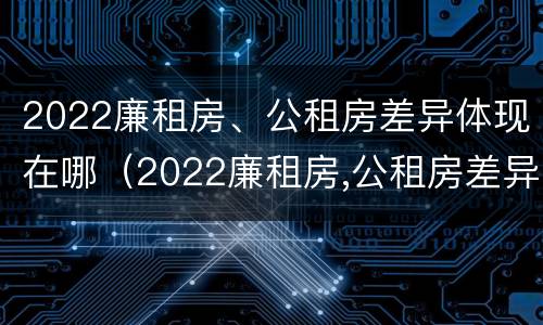 2022廉租房、公租房差异体现在哪（2022廉租房,公租房差异体现在哪方面）