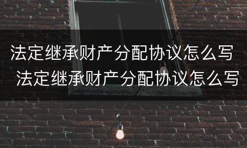 法定继承财产分配协议怎么写 法定继承财产分配协议怎么写的