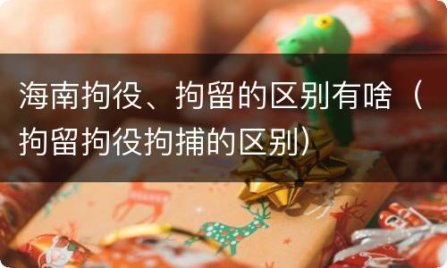 海南拘役、拘留的区别有啥（拘留拘役拘捕的区别）