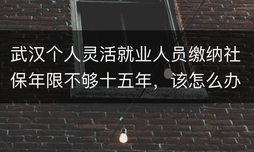 武汉个人灵活就业人员缴纳社保年限不够十五年，该怎么办