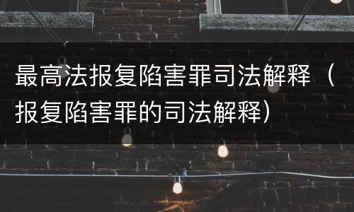 最高法报复陷害罪司法解释（报复陷害罪的司法解释）