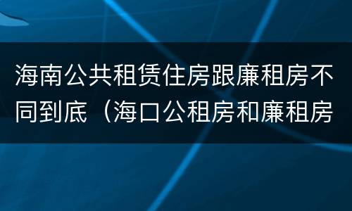 海南公共租赁住房跟廉租房不同到底（海口公租房和廉租房的区别）