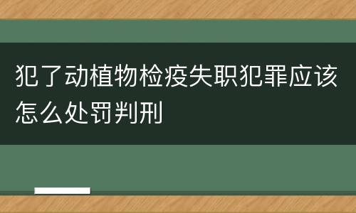 犯了动植物检疫失职犯罪应该怎么处罚判刑