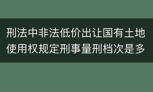 刑法中非法低价出让国有土地使用权规定刑事量刑档次是多少