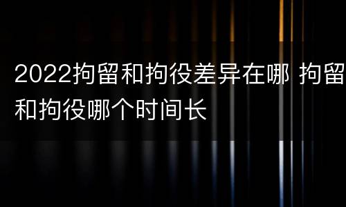 2022拘留和拘役差异在哪 拘留和拘役哪个时间长