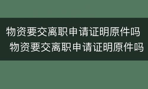 物资要交离职申请证明原件吗 物资要交离职申请证明原件吗怎么办