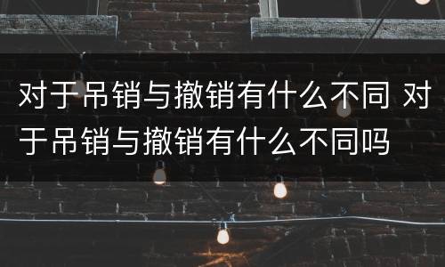 对于吊销与撤销有什么不同 对于吊销与撤销有什么不同吗