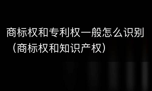 商标权和专利权一般怎么识别（商标权和知识产权）