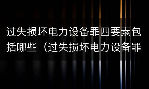 过失损坏电力设备罪四要素包括哪些（过失损坏电力设备罪积极赔偿）