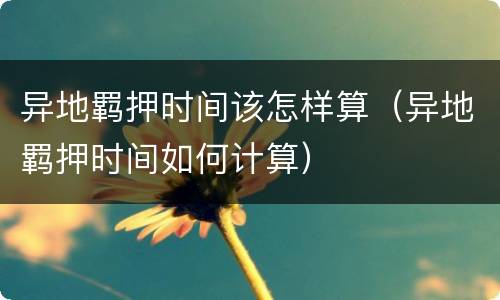 异地羁押时间该怎样算（异地羁押时间如何计算）