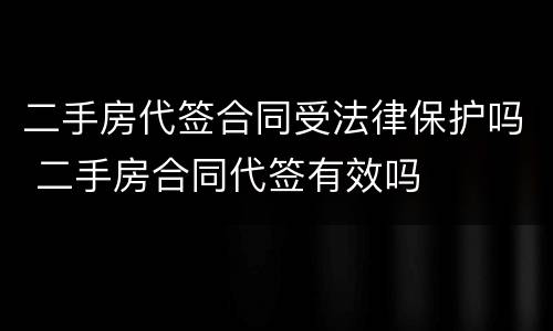 二手房代签合同受法律保护吗 二手房合同代签有效吗
