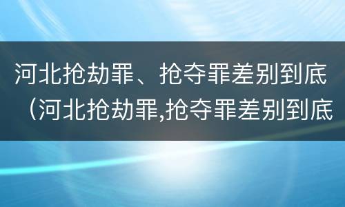 河北抢劫罪、抢夺罪差别到底（河北抢劫罪,抢夺罪差别到底大不大）