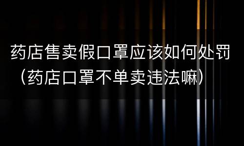 药店售卖假口罩应该如何处罚（药店口罩不单卖违法嘛）