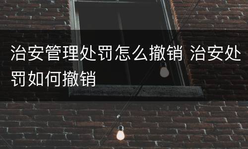治安管理处罚怎么撤销 治安处罚如何撤销