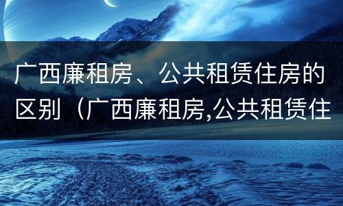 广西廉租房、公共租赁住房的区别（广西廉租房,公共租赁住房的区别）