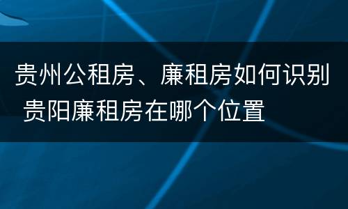 贵州公租房、廉租房如何识别 贵阳廉租房在哪个位置