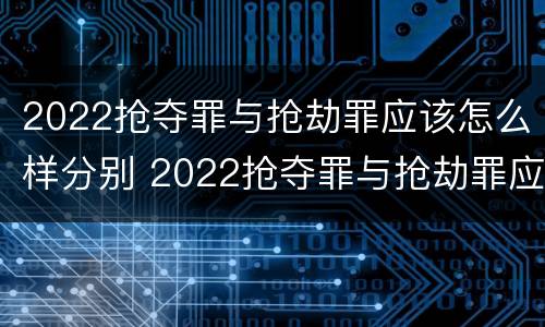 2022抢夺罪与抢劫罪应该怎么样分别 2022抢夺罪与抢劫罪应该怎么样分别认定